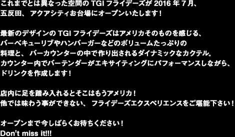 これまでとは異なった空間のTGIフライデーズが2016年7月、五反田、アクアシティお台場にオープンいたします！最新のデザインのTGIフライデーズはアメリカそのものを感じる、バーベキューリブやハンバーガーなどのボリュームたっぷりの料理と、バーカウンターの中で作り出されるダイナミックなカクテル。カウンター内でバーテンダーがエキサイティングにパフォーマンスしながら、ドリンクを作成します！店内に足を踏み入れるとそこはもうアメリカ！他では味わう事ができない、フライデーズエクスペリエンスをご堪能下さい！オープンまで今しばらくお待ちください！ Don't miss it!!!